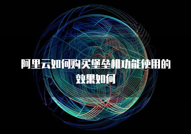 阿里云如何购买堡垒机功能使用的效果如何