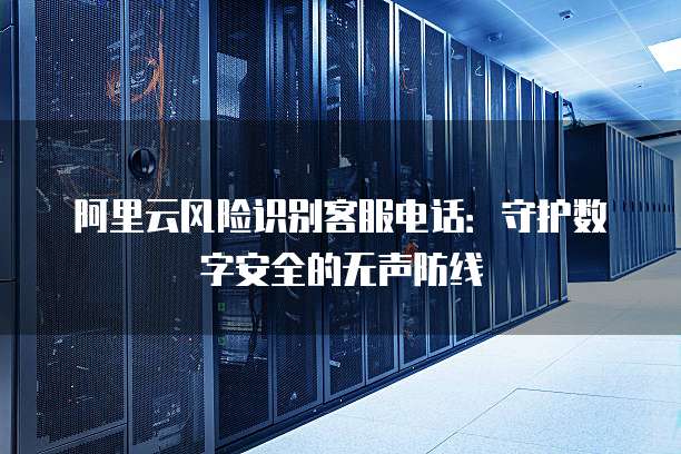 阿里云风险识别客服电话:守护数字安全的无声防线