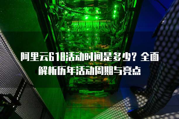 阿里云618活动时间是多少？全面解析历年活动周期与亮点