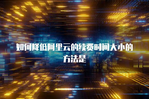 如何降低阿里云的续费时间大小的方法是