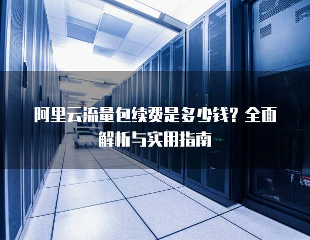 阿里云流量包续费是多少钱?全面解析与实用指南