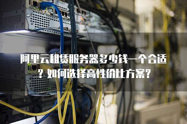 阿里云租赁服务器多少钱一个合适?如何选择高性价比方案?