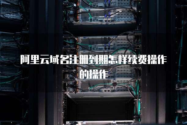阿里云域名注册到期怎样续费操作的操作