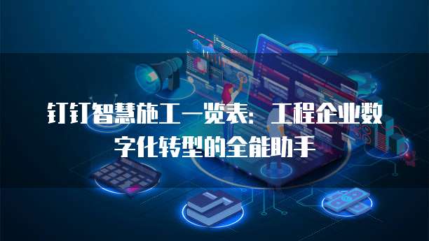 钉钉智慧施工一览表:工程企业数字化转型的全能助手