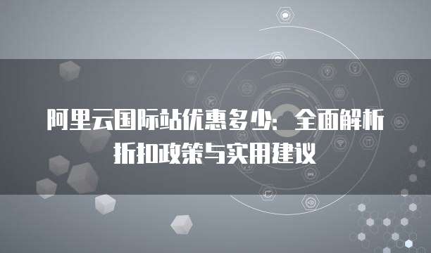 阿里云国际站优惠多少:全面解析折扣政策与实用建议