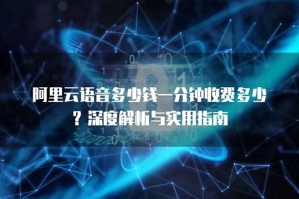 阿里云语音多少钱一分钟收费多少？深度解析与实用指南
