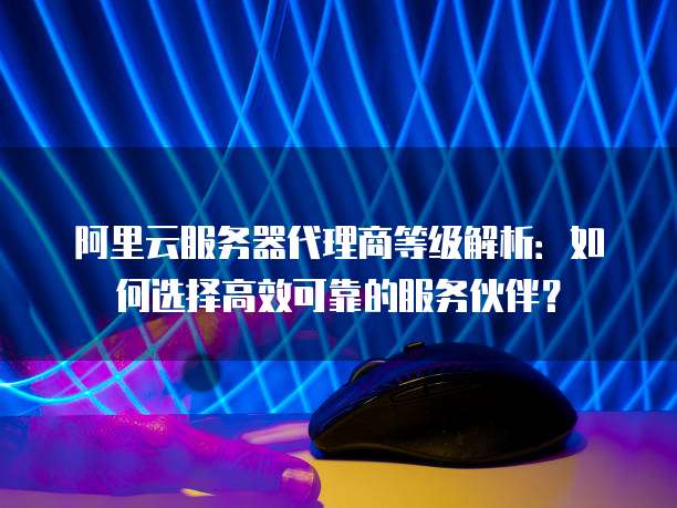 阿里云服务器代理商等级解析:如何选择高效可靠的服务伙伴?