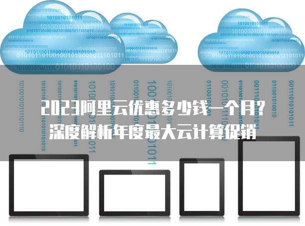 2023阿里云优惠多少钱一个月?深度解析年度最大云计算促销