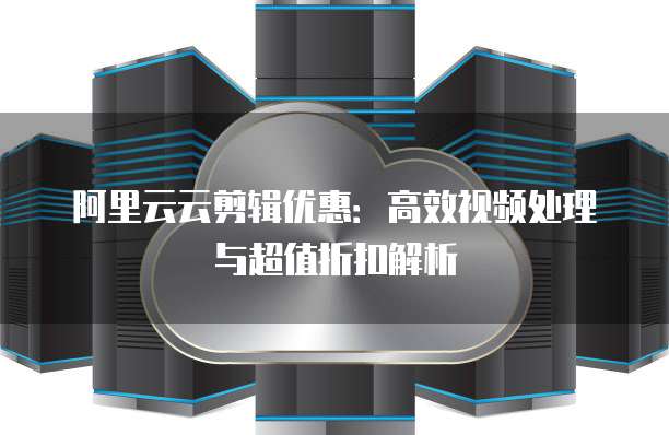 阿里云云剪辑优惠：高效视频处理与超值折扣解析