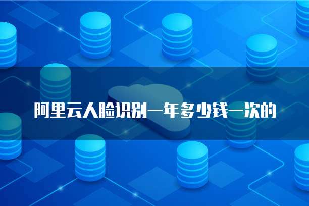 阿里云人脸识别一年多少钱一次的