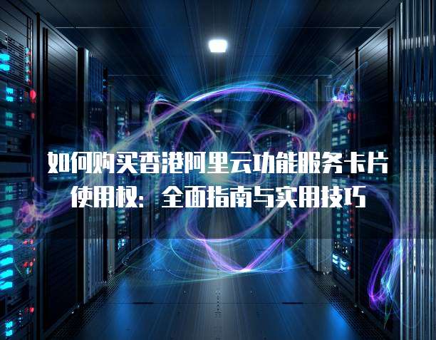如何购买香港阿里云功能服务卡片使用权：全面指南与实用技巧
