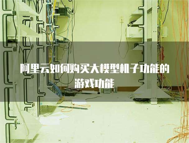 阿里云如何购买大模型机子功能的游戏功能