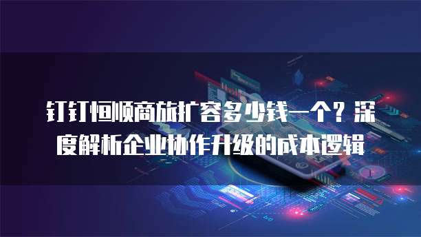 钉钉恒顺商旅扩容多少钱一个?深度解析企业协作升级的成本逻辑