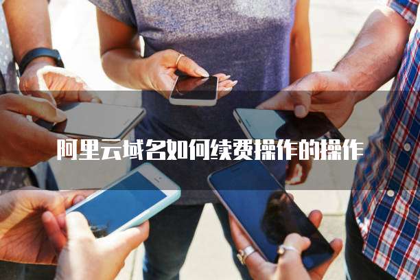 阿里云域名如何续费操作的操作