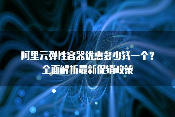 阿里云弹性容器优惠多少钱一个？全面解析最新促销政策