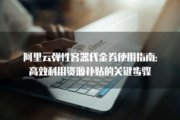 阿里云弹性容器代金券使用指南:高效利用资源补贴的关键步骤