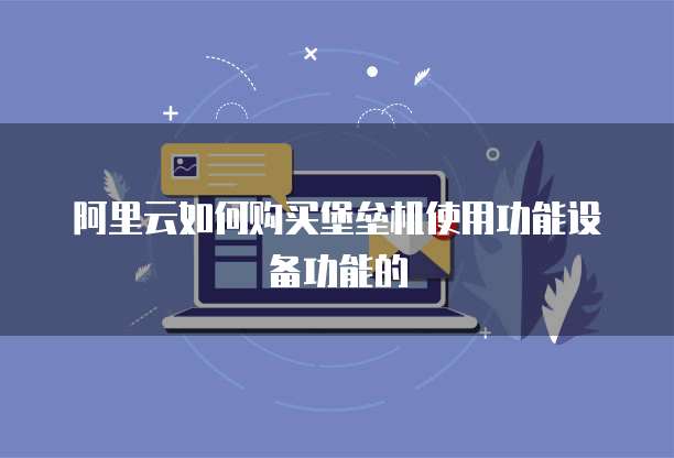 阿里云如何购买堡垒机使用功能设备功能的