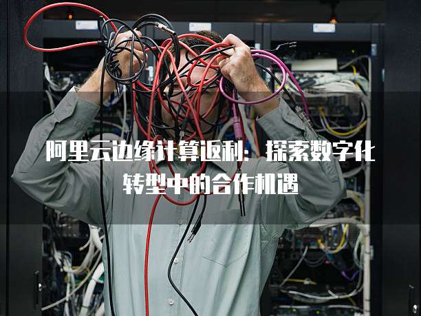 阿里云边缘计算返利:探索数字化转型中的合作机遇