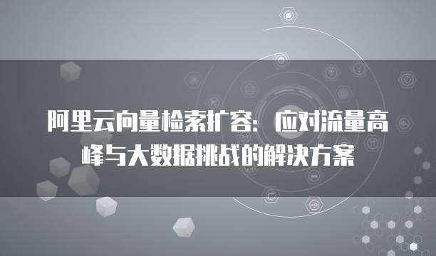 阿里云向量检索扩容:应对流量高峰与大数据挑战的解决方案