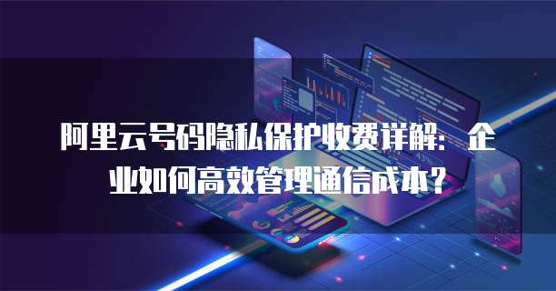 阿里云号码隐私保护收费详解：企业如何高效管理通信成本？