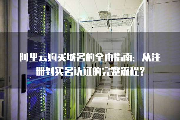 阿里云购买域名的全面指南:从注册到实名认证的完整流程?