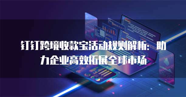 钉钉跨境收款宝活动规则解析：助力企业高效拓展全球市场