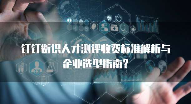 钉钉衡识人才测评收费标准解析与企业选型指南？