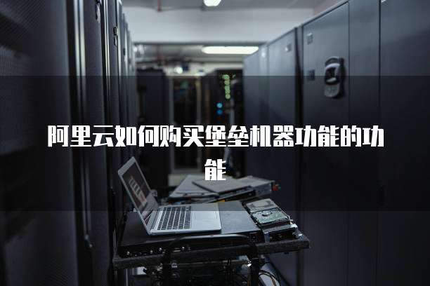 阿里云如何购买堡垒机器功能的功能