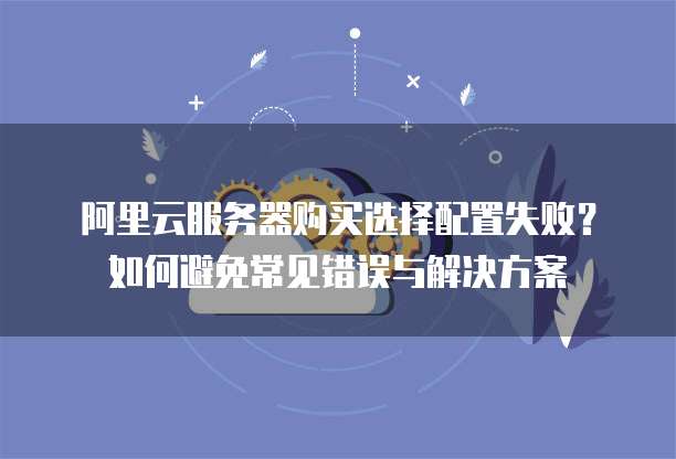 阿里云服务器购买选择配置失败?如何避免常见错误与解决方案