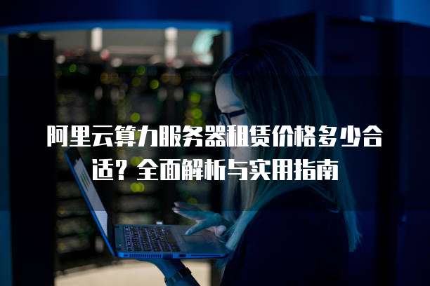 阿里云算力服务器租赁价格多少合适?全面解析与实用指南
