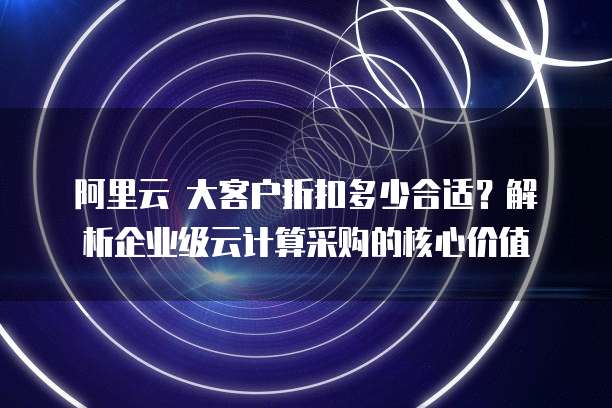 阿里云 大客户折扣多少合适?解析企业级云计算采购的核心价值