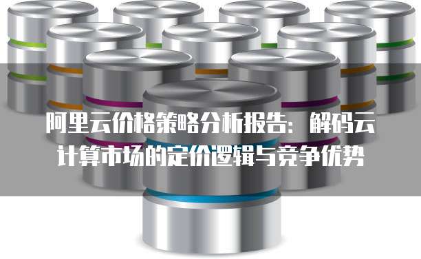 阿里云价格策略分析报告:解码云计算市场的定价逻辑与竞争优势