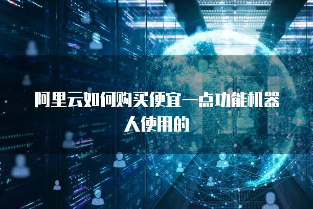 阿里云如何购买便宜一点功能机器人使用的