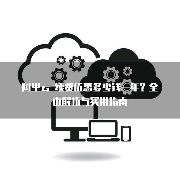 阿里云 续费优惠多少钱一年?全面解析与实用指南
