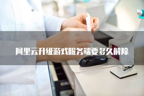阿里云升级游戏服务端要多久解除
