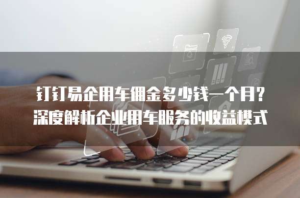 钉钉易企用车佣金多少钱一个月?深度解析企业用车服务的收益模式