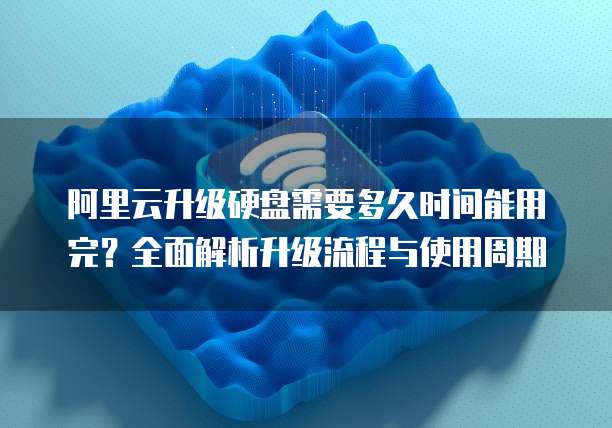 阿里云升级硬盘需要多久时间能用完？全面解析升级流程与使用周期