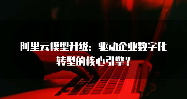 阿里云模型升级:驱动企业数字化转型的核心引擎?