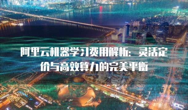 阿里云机器学习费用解析:灵活定价与高效算力的完美平衡