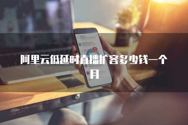 阿里云低延时直播扩容多少钱一个月