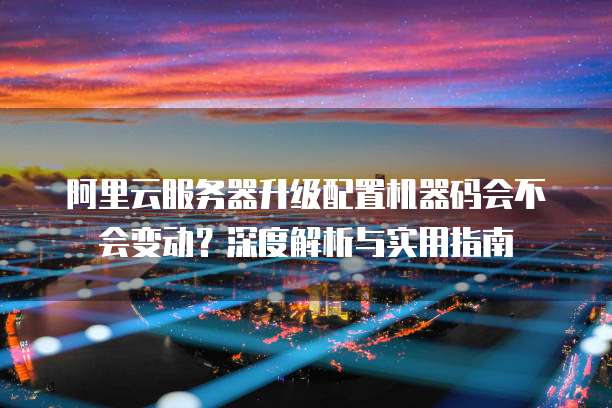 阿里云服务器升级配置机器码会不会变动?深度解析与实用指南