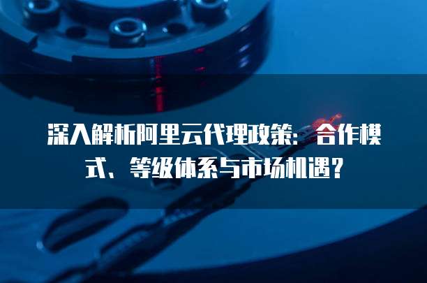 深入解析阿里云代理政策:合作模式、等级体系与市场机遇?