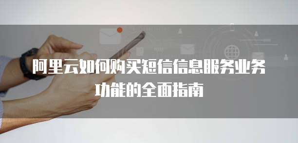 阿里云如何购买短信信息服务业务功能的全面指南