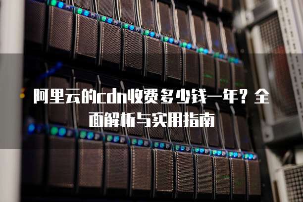 阿里云的cdn收费多少钱一年?全面解析与实用指南