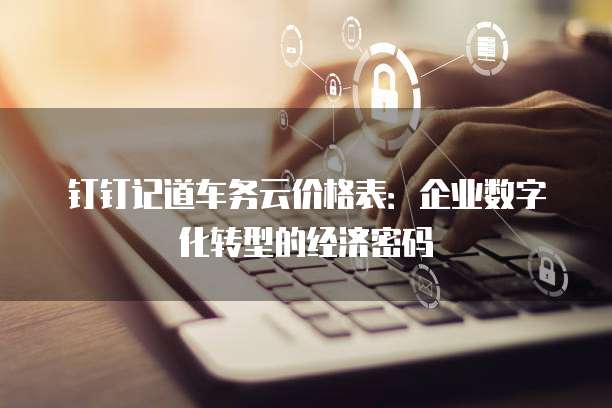 钉钉记道车务云价格表:企业数字化转型的经济密码