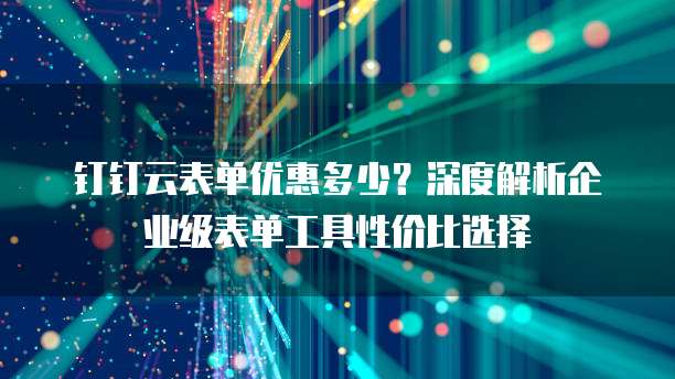 钉钉云表单优惠多少？深度解析企业级表单工具性价比选择