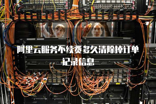 阿里云服务不续费多久清除掉订单记录信息