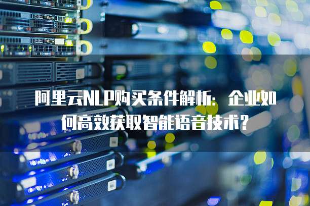 阿里云NLP购买条件解析：企业如何高效获取智能语音技术？