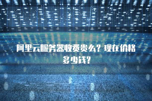 阿里云服务器收费贵么?现在价格多少钱?