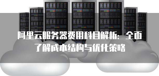 阿里云服务器费用科目解析：全面了解成本结构与优化策略